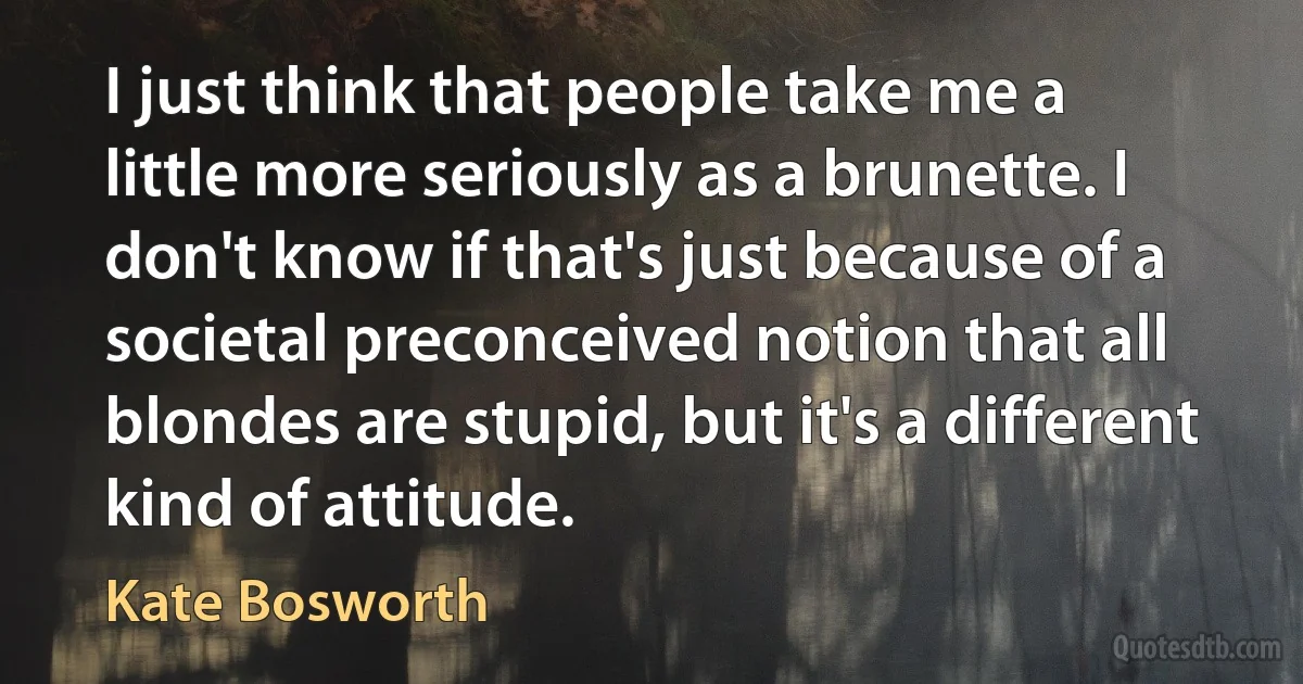 I just think that people take me a little more seriously as a brunette. I don't know if that's just because of a societal preconceived notion that all blondes are stupid, but it's a different kind of attitude. (Kate Bosworth)