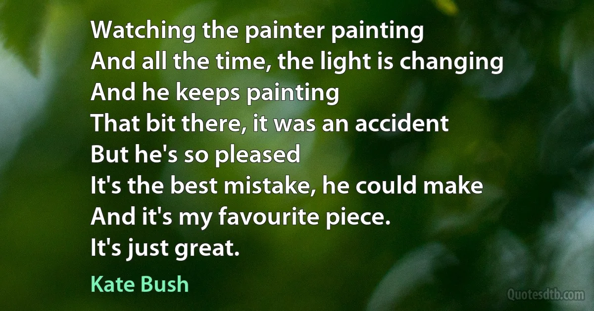 Watching the painter painting
And all the time, the light is changing
And he keeps painting
That bit there, it was an accident
But he's so pleased
It's the best mistake, he could make
And it's my favourite piece.
It's just great. (Kate Bush)