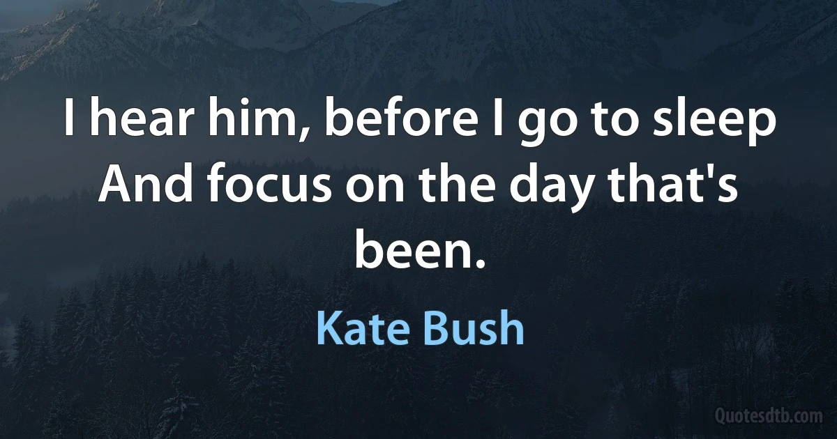 I hear him, before I go to sleep
And focus on the day that's been. (Kate Bush)