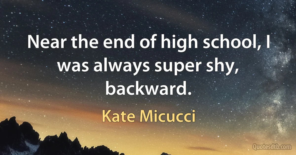 Near the end of high school, I was always super shy, backward. (Kate Micucci)