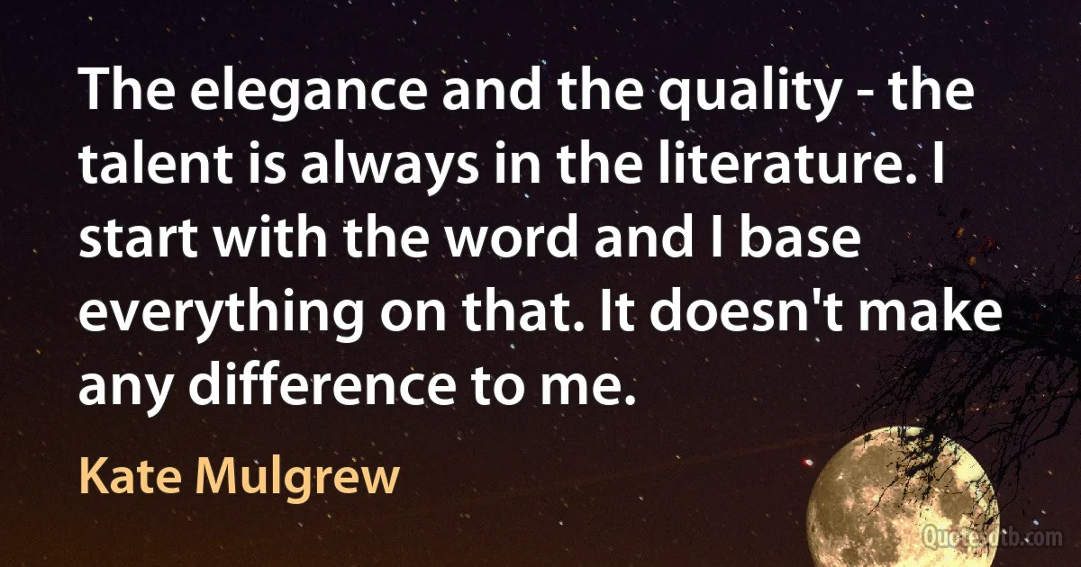 The elegance and the quality - the talent is always in the literature. I start with the word and I base everything on that. It doesn't make any difference to me. (Kate Mulgrew)