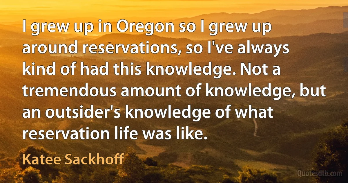 I grew up in Oregon so I grew up around reservations, so I've always kind of had this knowledge. Not a tremendous amount of knowledge, but an outsider's knowledge of what reservation life was like. (Katee Sackhoff)