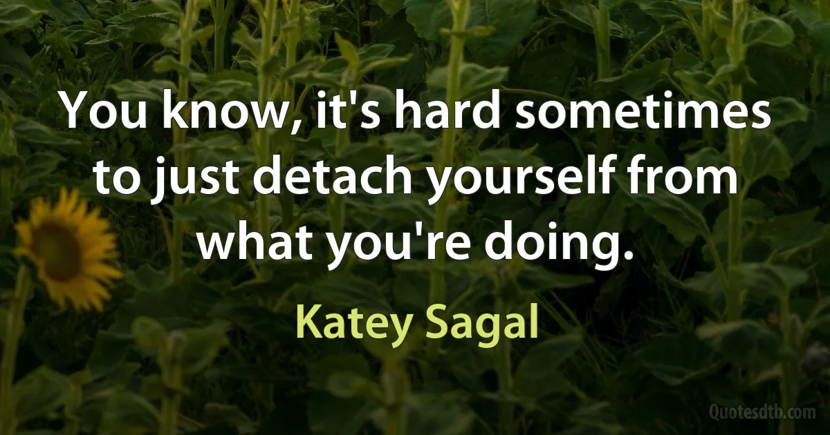 You know, it's hard sometimes to just detach yourself from what you're doing. (Katey Sagal)