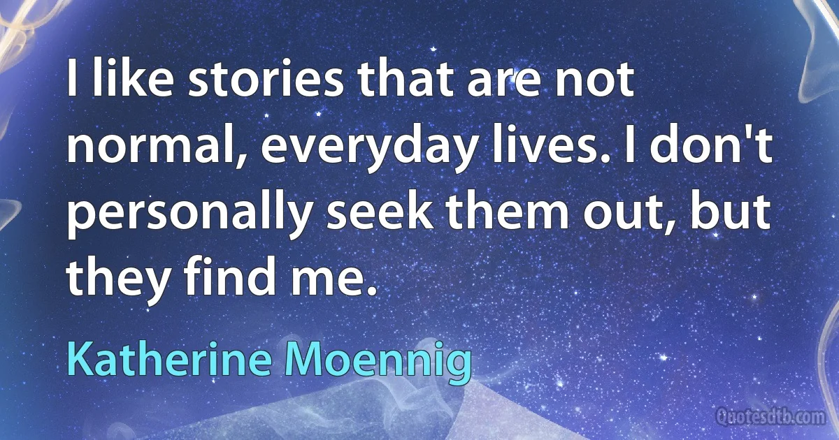 I like stories that are not normal, everyday lives. I don't personally seek them out, but they find me. (Katherine Moennig)