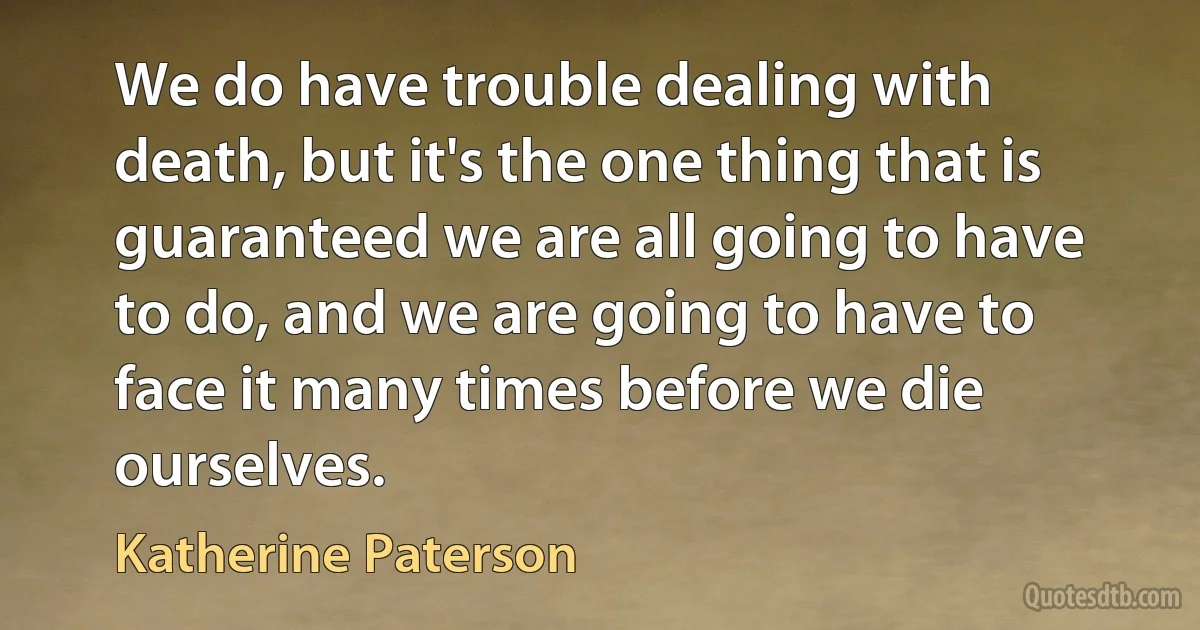 We do have trouble dealing with death, but it's the one thing that is guaranteed we are all going to have to do, and we are going to have to face it many times before we die ourselves. (Katherine Paterson)