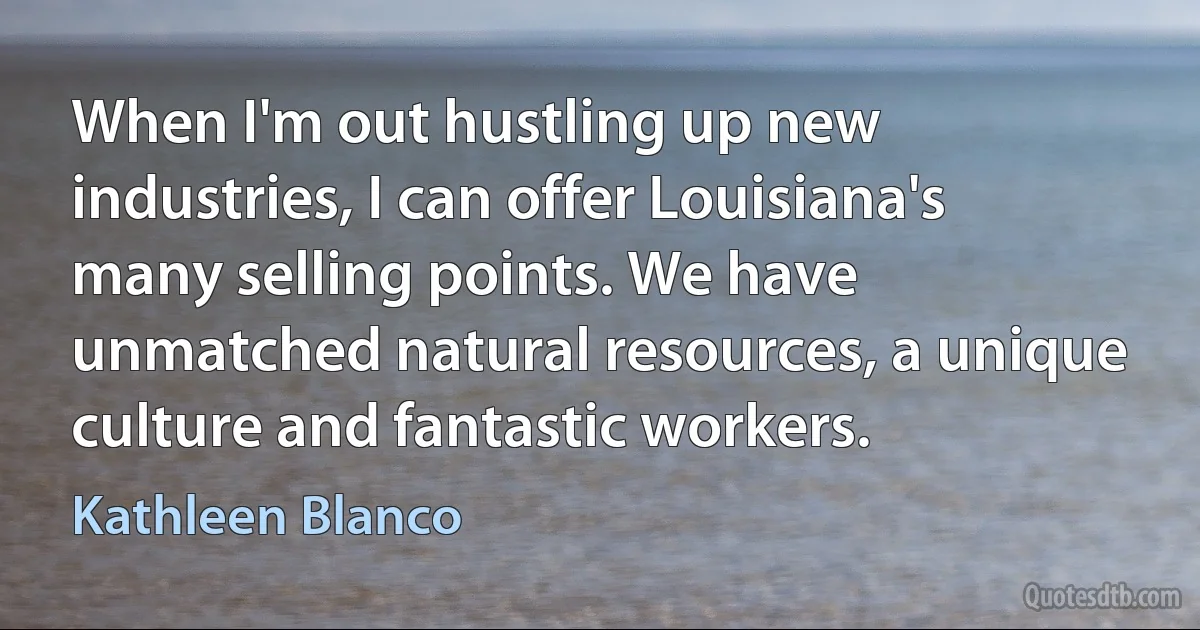 When I'm out hustling up new industries, I can offer Louisiana's many selling points. We have unmatched natural resources, a unique culture and fantastic workers. (Kathleen Blanco)