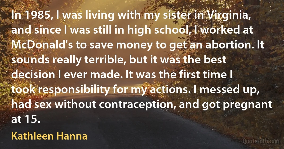 In 1985, I was living with my sister in Virginia, and since I was still in high school, I worked at McDonald's to save money to get an abortion. It sounds really terrible, but it was the best decision I ever made. It was the first time I took responsibility for my actions. I messed up, had sex without contraception, and got pregnant at 15. (Kathleen Hanna)