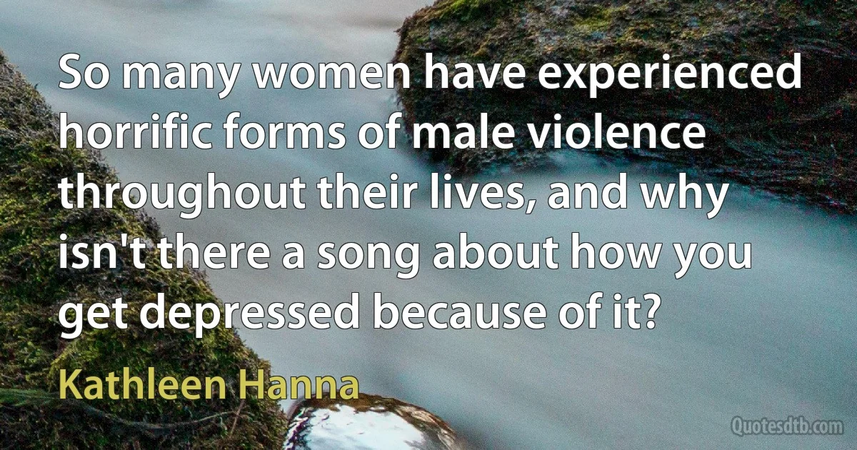 So many women have experienced horrific forms of male violence throughout their lives, and why isn't there a song about how you get depressed because of it? (Kathleen Hanna)