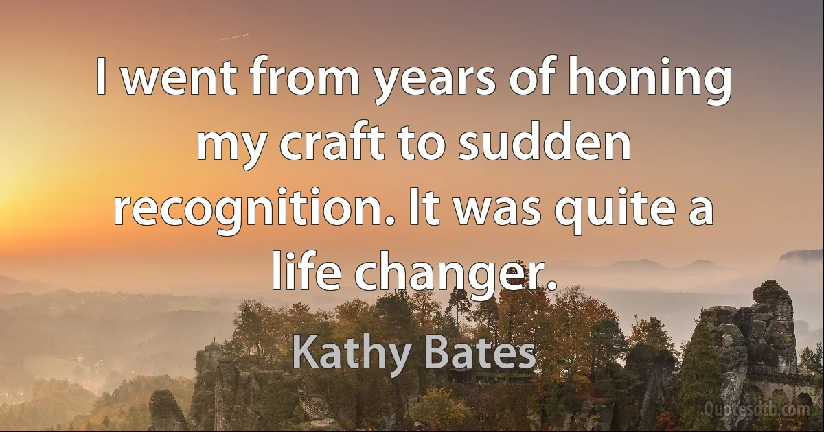 I went from years of honing my craft to sudden recognition. It was quite a life changer. (Kathy Bates)