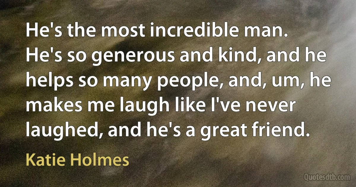 He's the most incredible man. He's so generous and kind, and he helps so many people, and, um, he makes me laugh like I've never laughed, and he's a great friend. (Katie Holmes)