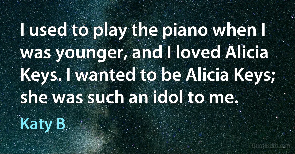 I used to play the piano when I was younger, and I loved Alicia Keys. I wanted to be Alicia Keys; she was such an idol to me. (Katy B)