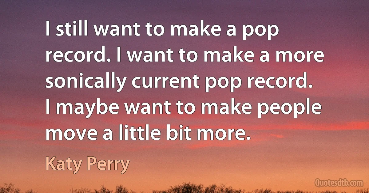 I still want to make a pop record. I want to make a more sonically current pop record. I maybe want to make people move a little bit more. (Katy Perry)