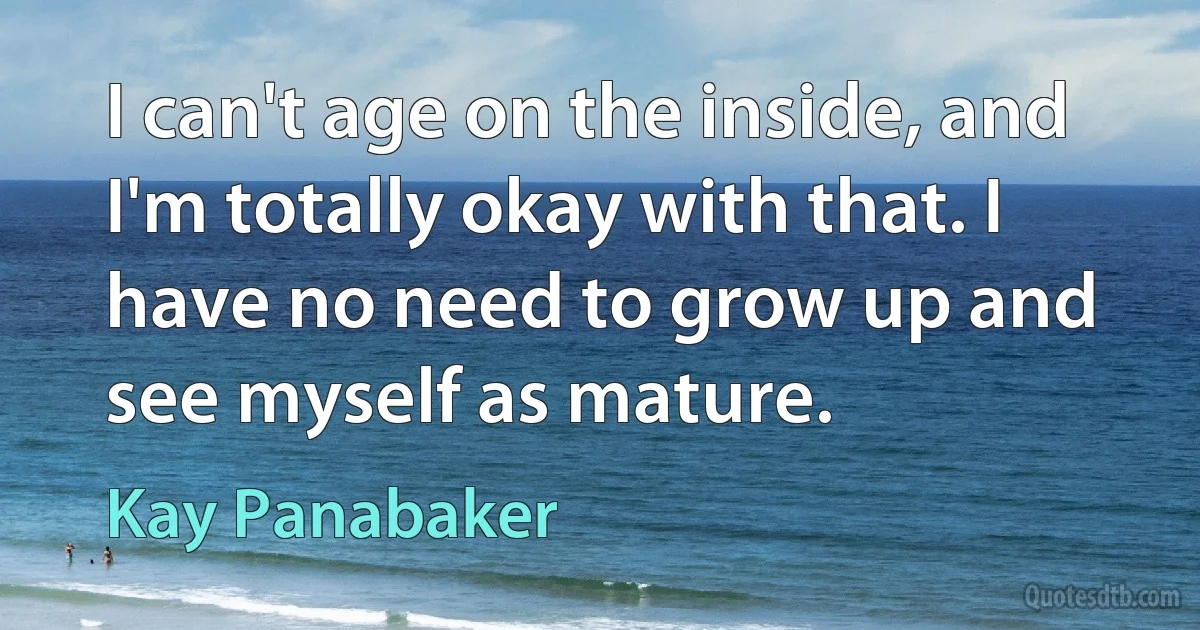 I can't age on the inside, and I'm totally okay with that. I have no need to grow up and see myself as mature. (Kay Panabaker)