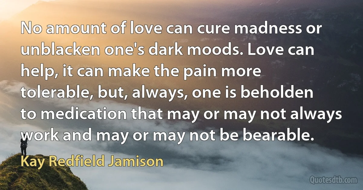 No amount of love can cure madness or unblacken one's dark moods. Love can help, it can make the pain more tolerable, but, always, one is beholden to medication that may or may not always work and may or may not be bearable. (Kay Redfield Jamison)