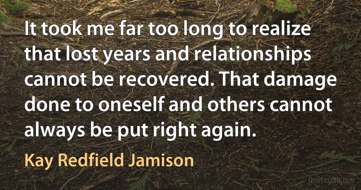 It took me far too long to realize that lost years and relationships cannot be recovered. That damage done to oneself and others cannot always be put right again. (Kay Redfield Jamison)