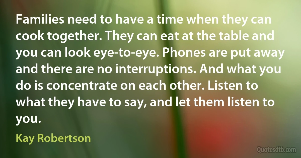 Families need to have a time when they can cook together. They can eat at the table and you can look eye-to-eye. Phones are put away and there are no interruptions. And what you do is concentrate on each other. Listen to what they have to say, and let them listen to you. (Kay Robertson)