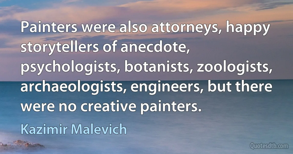 Painters were also attorneys, happy storytellers of anecdote, psychologists, botanists, zoologists, archaeologists, engineers, but there were no creative painters. (Kazimir Malevich)