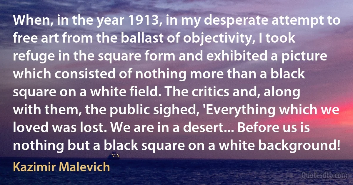 When, in the year 1913, in my desperate attempt to free art from the ballast of objectivity, I took refuge in the square form and exhibited a picture which consisted of nothing more than a black square on a white field. The critics and, along with them, the public sighed, 'Everything which we loved was lost. We are in a desert... Before us is nothing but a black square on a white background! (Kazimir Malevich)