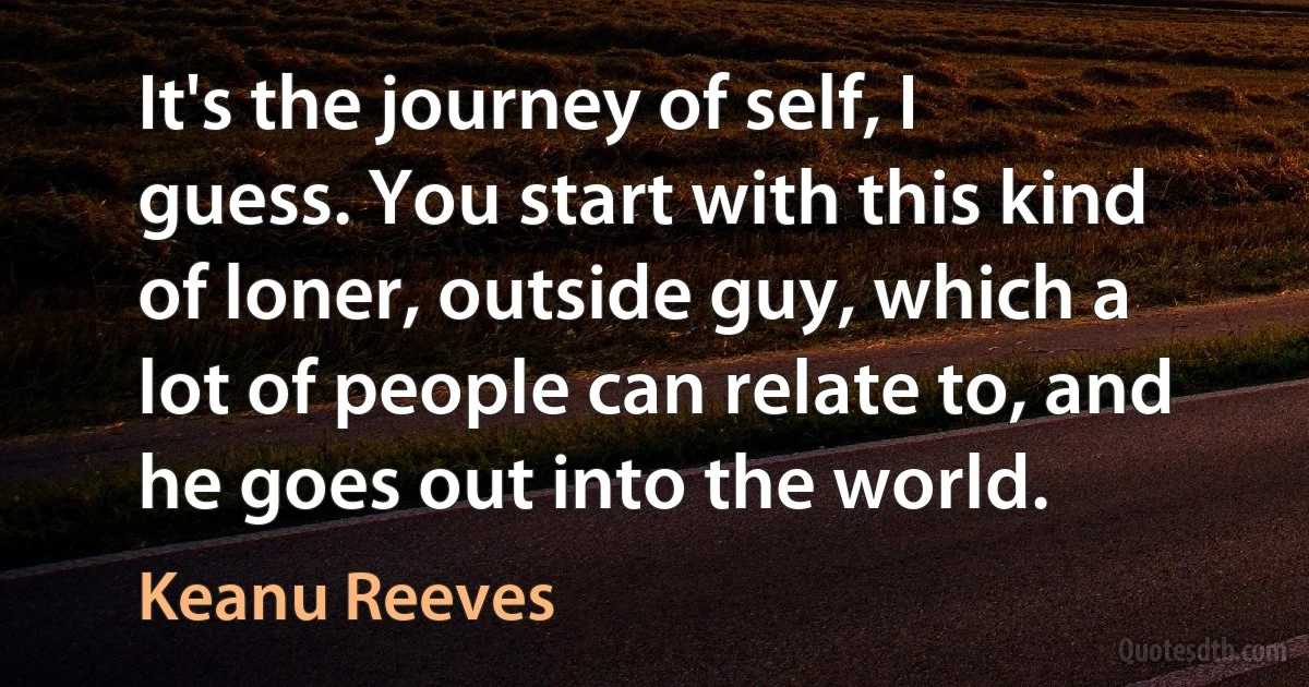 It's the journey of self, I guess. You start with this kind of loner, outside guy, which a lot of people can relate to, and he goes out into the world. (Keanu Reeves)