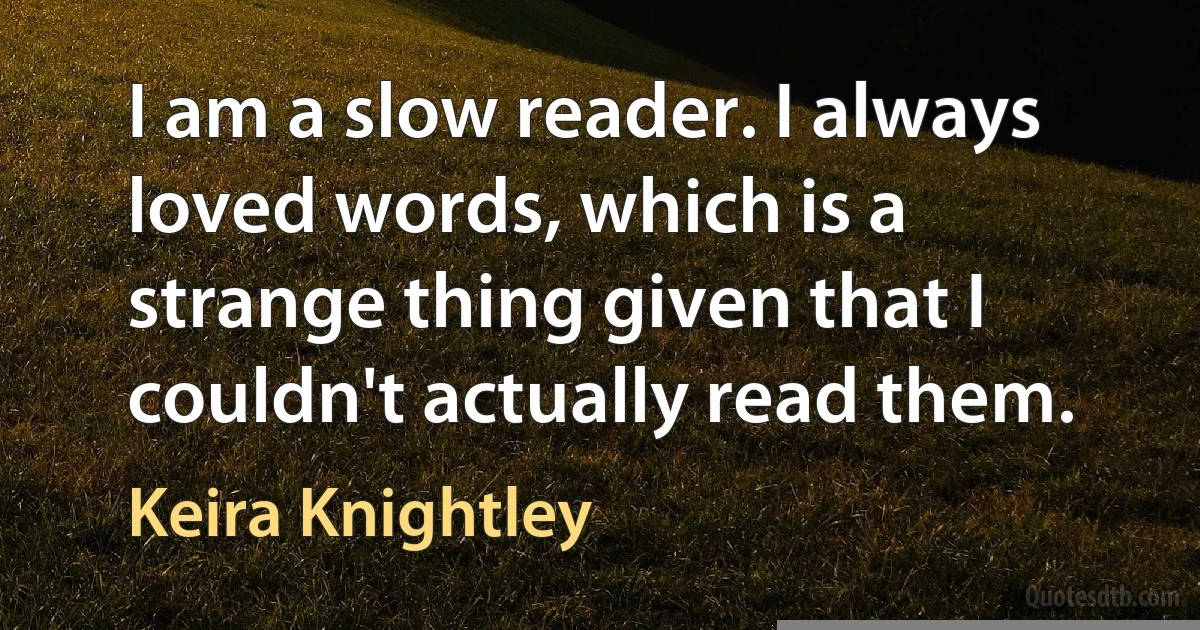 I am a slow reader. I always loved words, which is a strange thing given that I couldn't actually read them. (Keira Knightley)