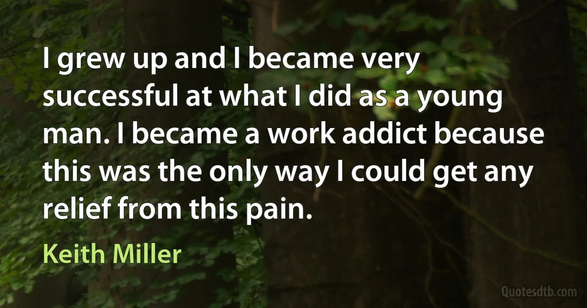 I grew up and I became very successful at what I did as a young man. I became a work addict because this was the only way I could get any relief from this pain. (Keith Miller)