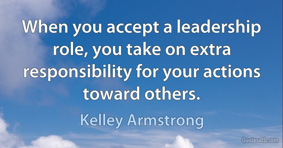 When you accept a leadership role, you take on extra responsibility for your actions toward others. (Kelley Armstrong)