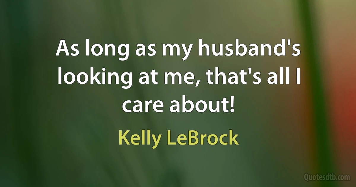 As long as my husband's looking at me, that's all I care about! (Kelly LeBrock)