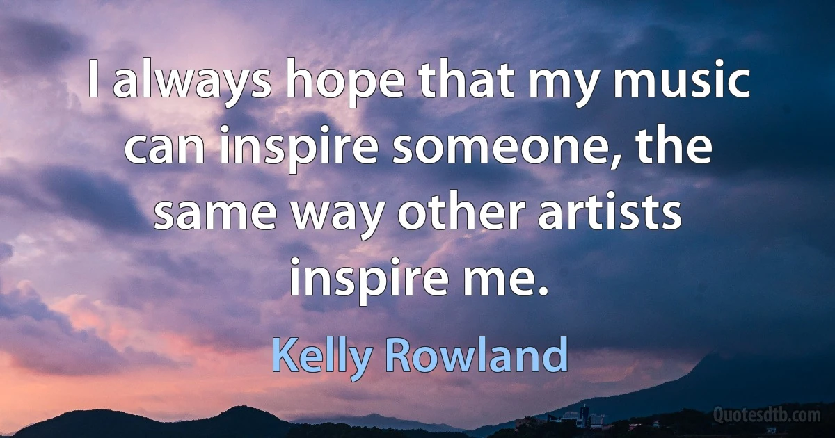 I always hope that my music can inspire someone, the same way other artists inspire me. (Kelly Rowland)