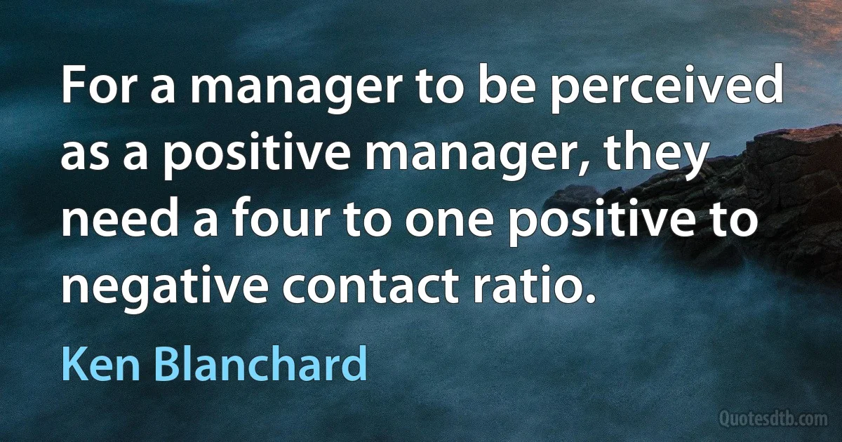 For a manager to be perceived as a positive manager, they need a four to one positive to negative contact ratio. (Ken Blanchard)