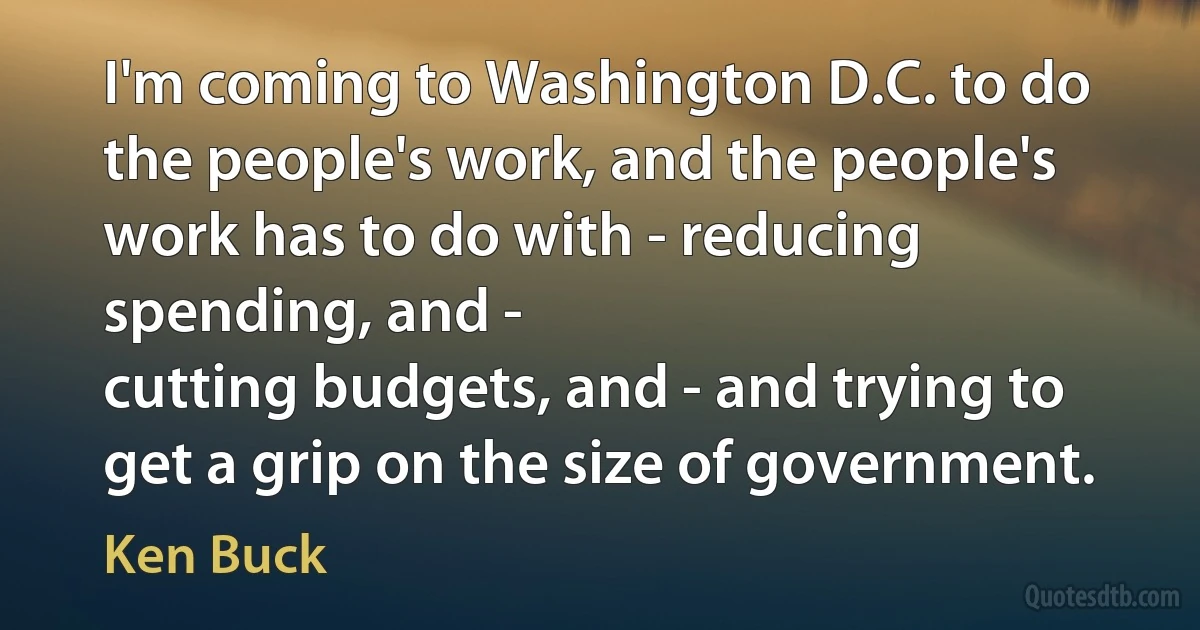 I'm coming to Washington D.C. to do the people's work, and the people's work has to do with - reducing spending, and -
cutting budgets, and - and trying to get a grip on the size of government. (Ken Buck)