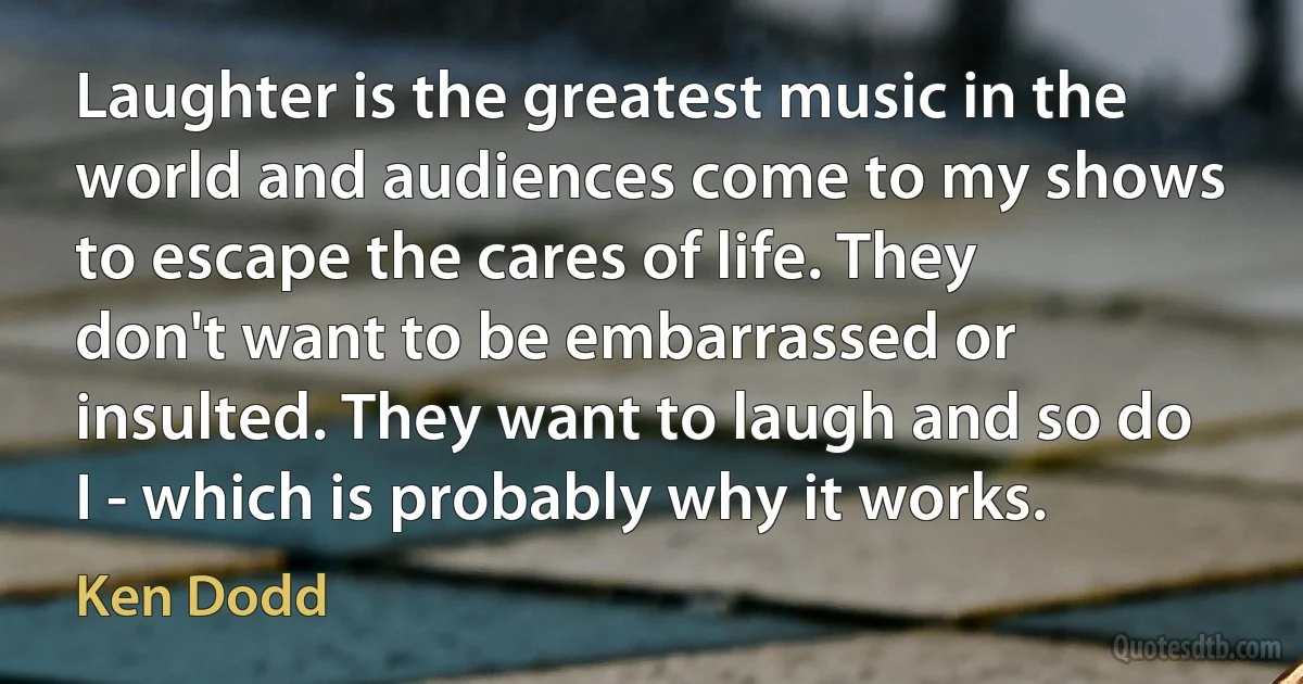 Laughter is the greatest music in the world and audiences come to my shows to escape the cares of life. They don't want to be embarrassed or insulted. They want to laugh and so do I - which is probably why it works. (Ken Dodd)