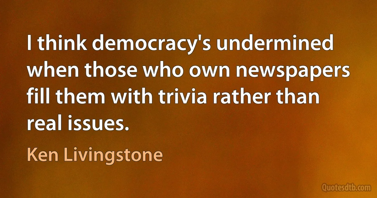 I think democracy's undermined when those who own newspapers fill them with trivia rather than real issues. (Ken Livingstone)