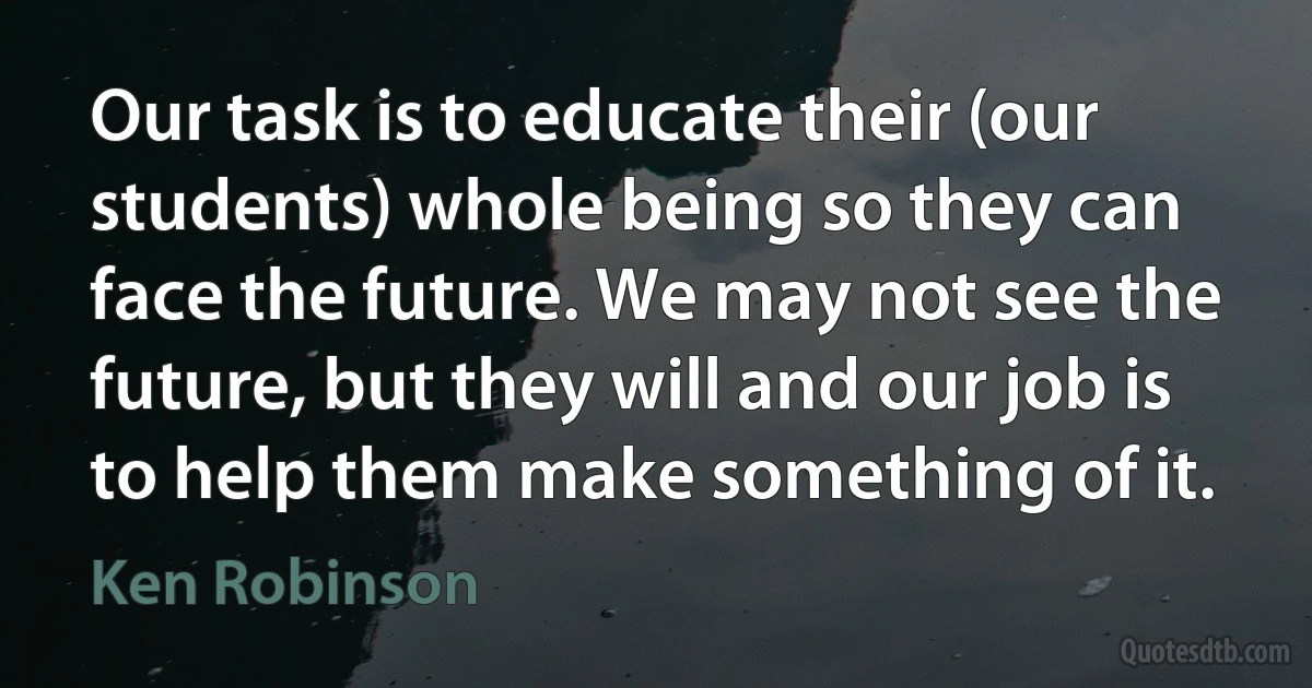 Our task is to educate their (our students) whole being so they can face the future. We may not see the future, but they will and our job is to help them make something of it. (Ken Robinson)