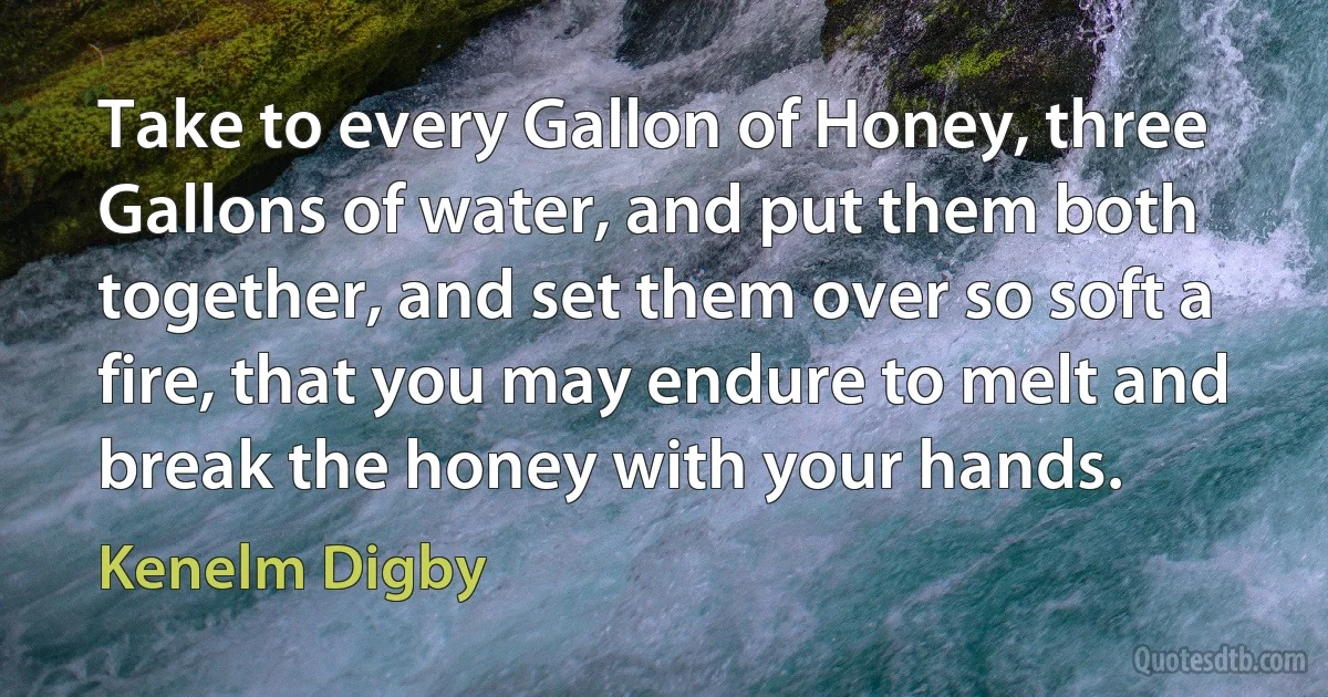 Take to every Gallon of Honey, three Gallons of water, and put them both together, and set them over so soft a fire, that you may endure to melt and break the honey with your hands. (Kenelm Digby)