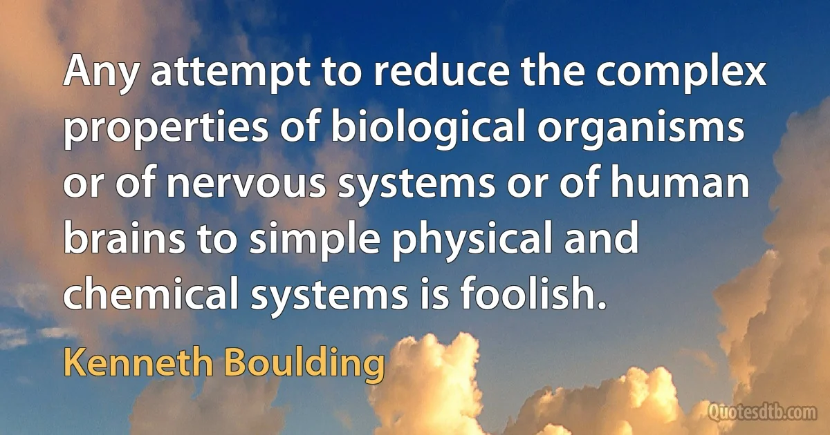 Any attempt to reduce the complex properties of biological organisms or of nervous systems or of human brains to simple physical and chemical systems is foolish. (Kenneth Boulding)