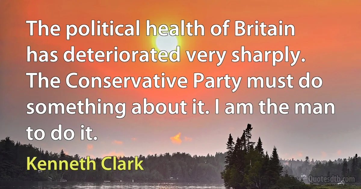 The political health of Britain has deteriorated very sharply. The Conservative Party must do something about it. I am the man to do it. (Kenneth Clark)