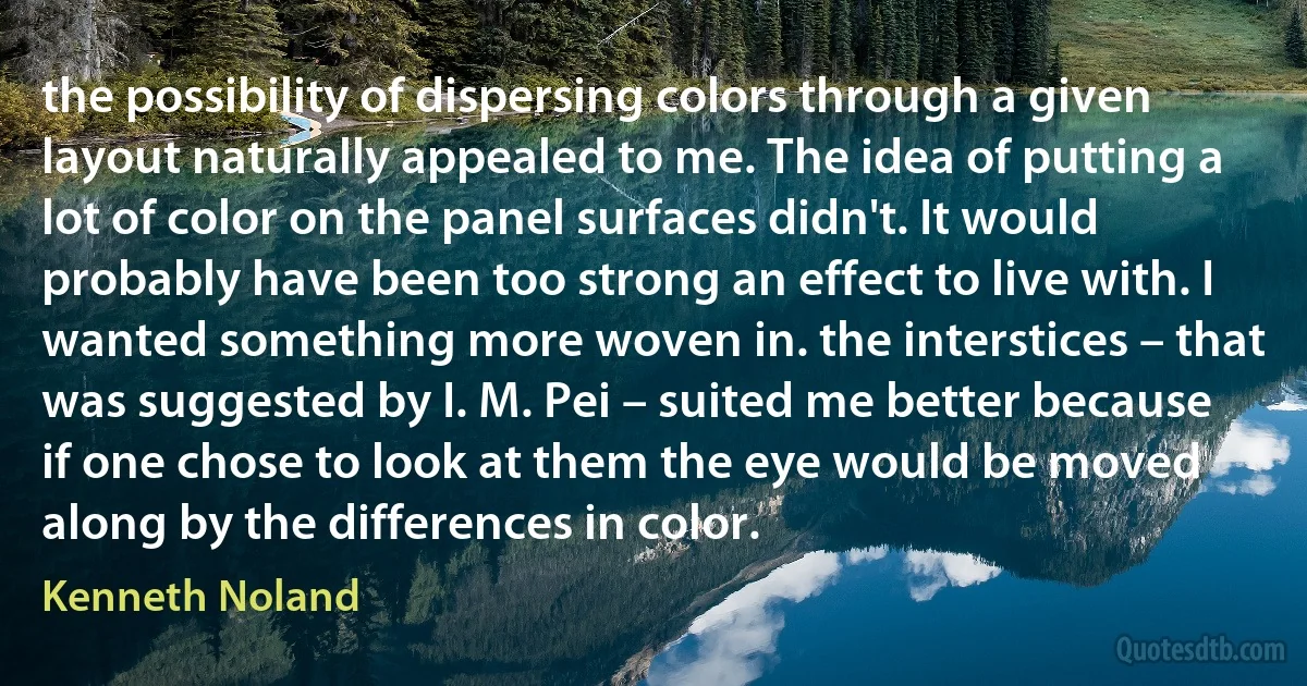 the possibility of dispersing colors through a given layout naturally appealed to me. The idea of putting a lot of color on the panel surfaces didn't. It would probably have been too strong an effect to live with. I wanted something more woven in. the interstices – that was suggested by I. M. Pei – suited me better because if one chose to look at them the eye would be moved along by the differences in color. (Kenneth Noland)