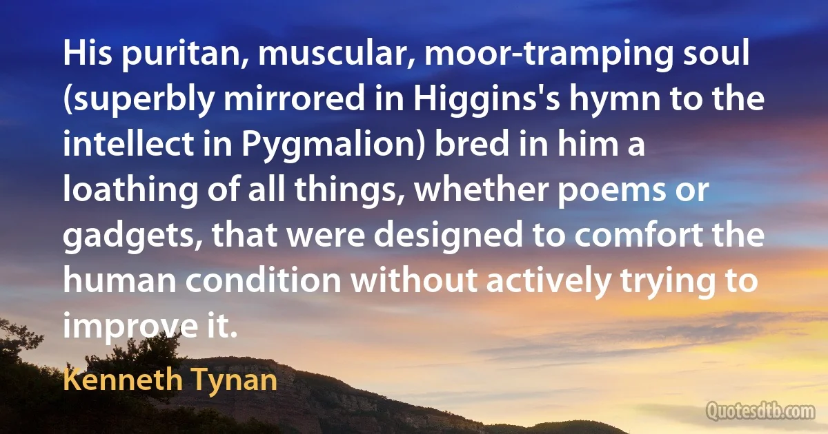 His puritan, muscular, moor-tramping soul (superbly mirrored in Higgins's hymn to the intellect in Pygmalion) bred in him a loathing of all things, whether poems or gadgets, that were designed to comfort the human condition without actively trying to improve it. (Kenneth Tynan)