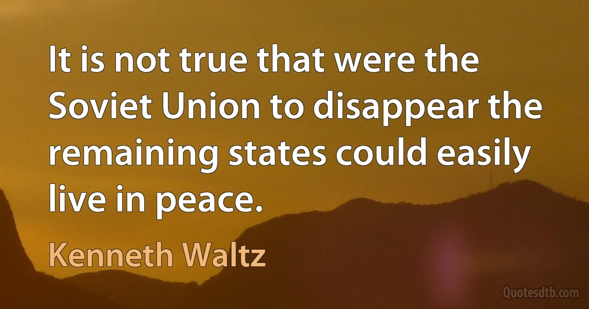 It is not true that were the Soviet Union to disappear the remaining states could easily live in peace. (Kenneth Waltz)