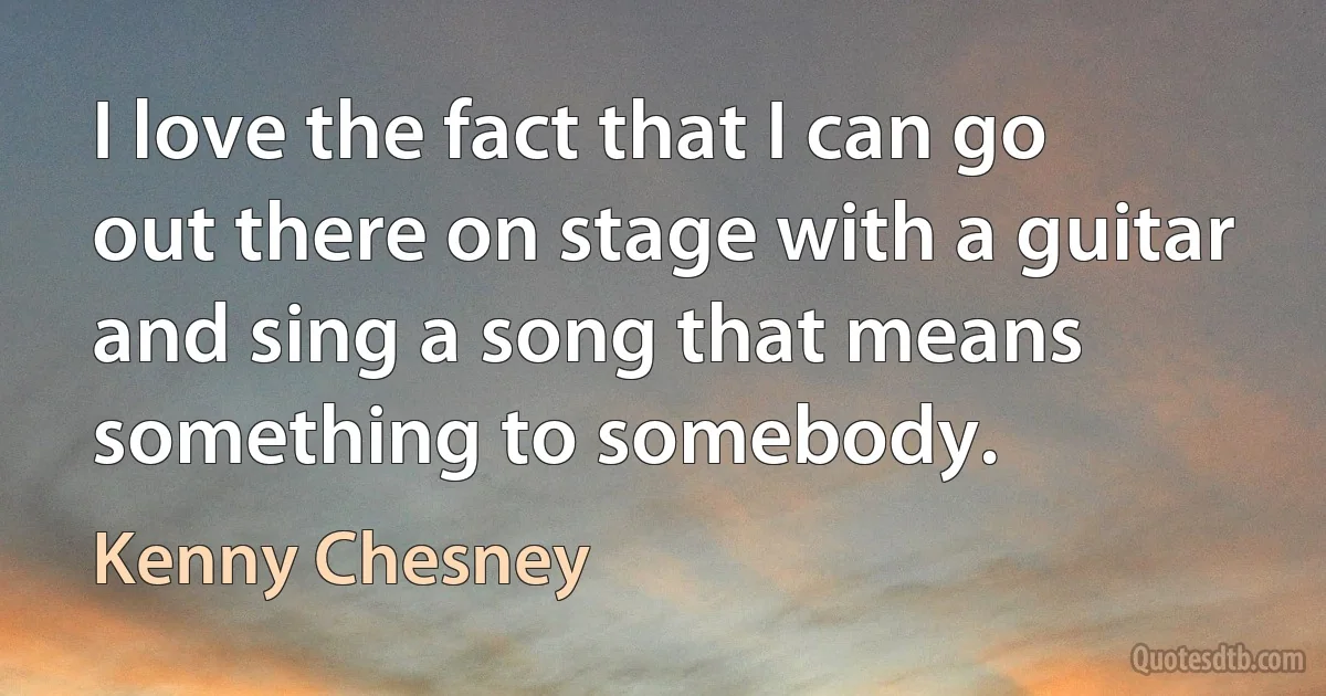 I love the fact that I can go out there on stage with a guitar and sing a song that means something to somebody. (Kenny Chesney)