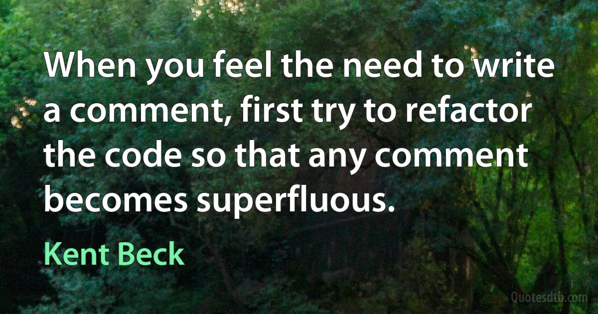 When you feel the need to write a comment, first try to refactor the code so that any comment becomes superfluous. (Kent Beck)