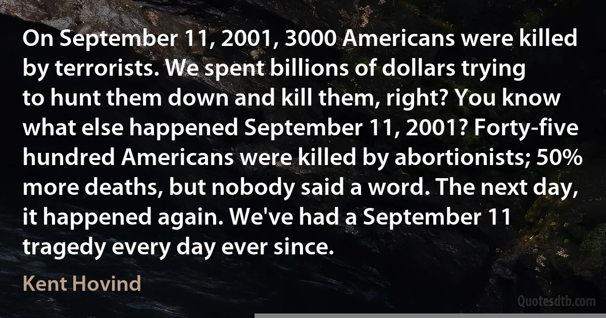 On September 11, 2001, 3000 Americans were killed by terrorists. We spent billions of dollars trying to hunt them down and kill them, right? You know what else happened September 11, 2001? Forty-five hundred Americans were killed by abortionists; 50% more deaths, but nobody said a word. The next day, it happened again. We've had a September 11 tragedy every day ever since. (Kent Hovind)