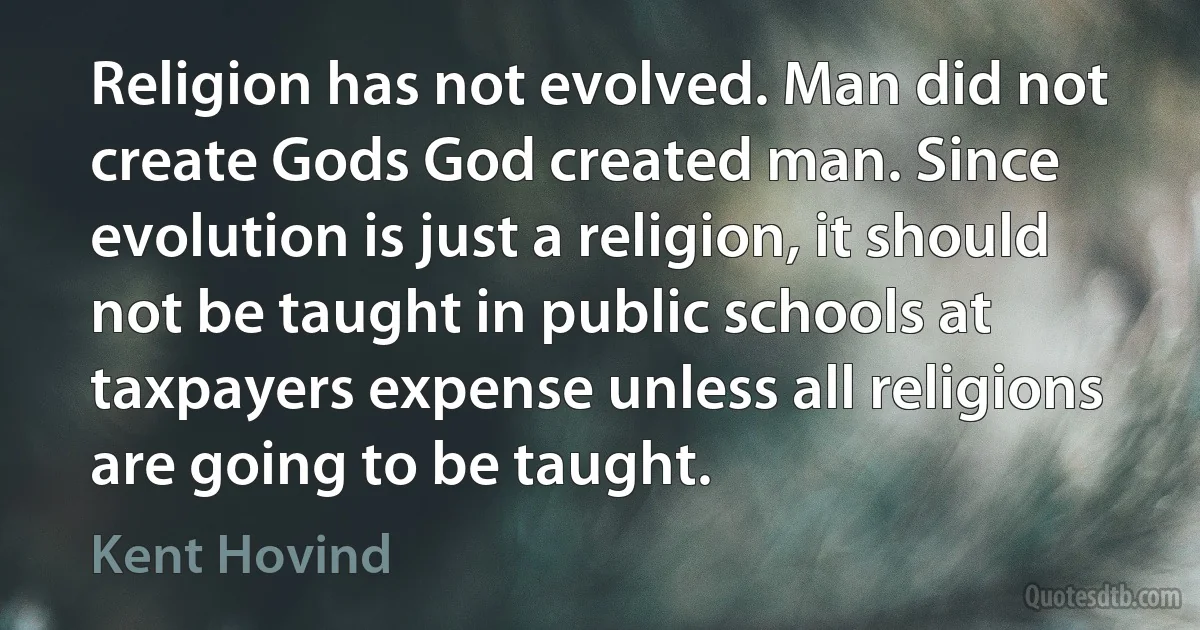 Religion has not evolved. Man did not create Gods God created man. Since evolution is just a religion, it should not be taught in public schools at taxpayers expense unless all religions are going to be taught. (Kent Hovind)