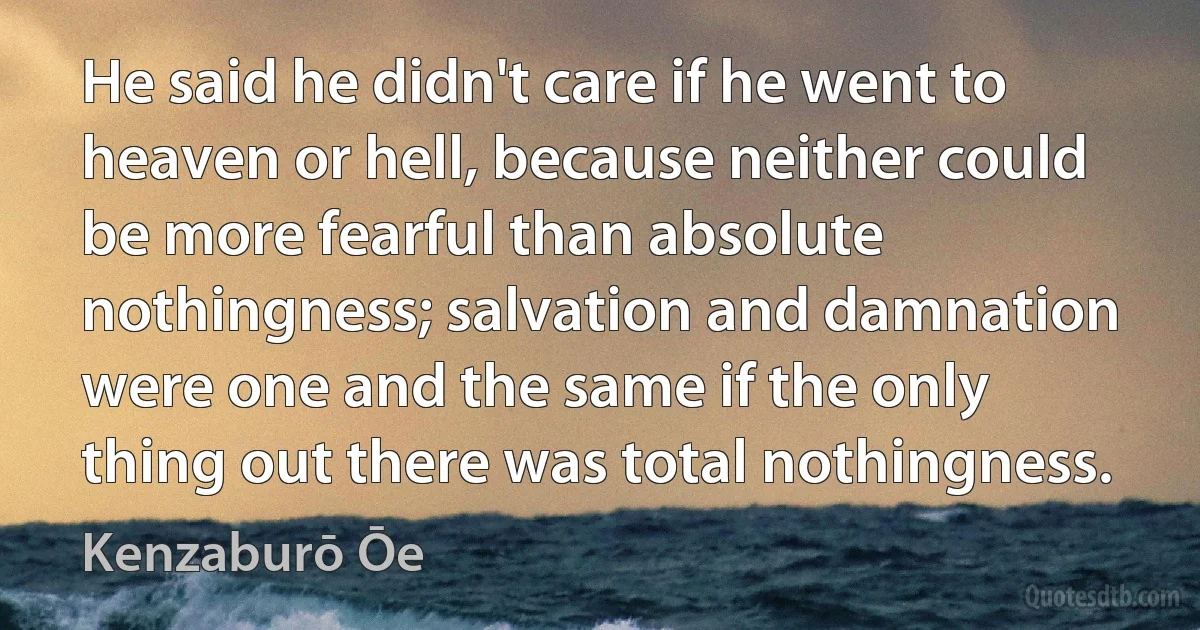 He said he didn't care if he went to heaven or hell, because neither could be more fearful than absolute nothingness; salvation and damnation were one and the same if the only thing out there was total nothingness. (Kenzaburō Ōe)