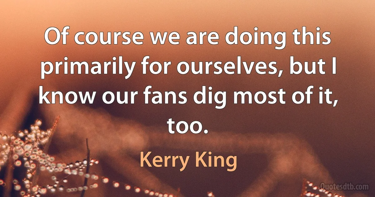 Of course we are doing this primarily for ourselves, but I know our fans dig most of it, too. (Kerry King)