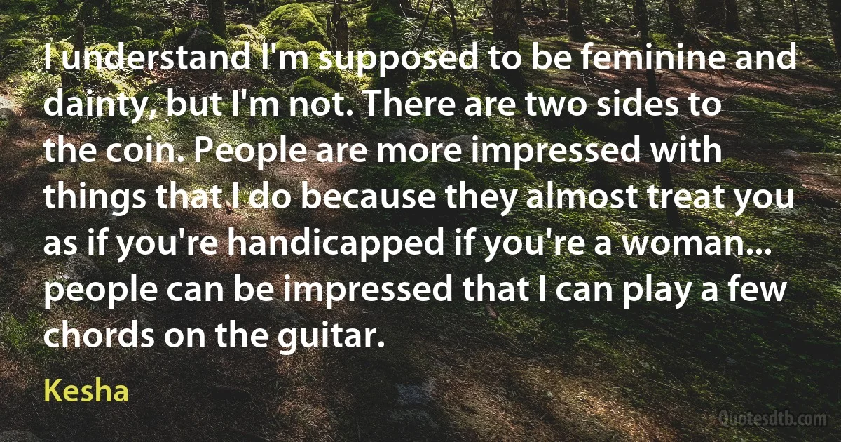 I understand I'm supposed to be feminine and dainty, but I'm not. There are two sides to the coin. People are more impressed with things that I do because they almost treat you as if you're handicapped if you're a woman... people can be impressed that I can play a few chords on the guitar. (Kesha)