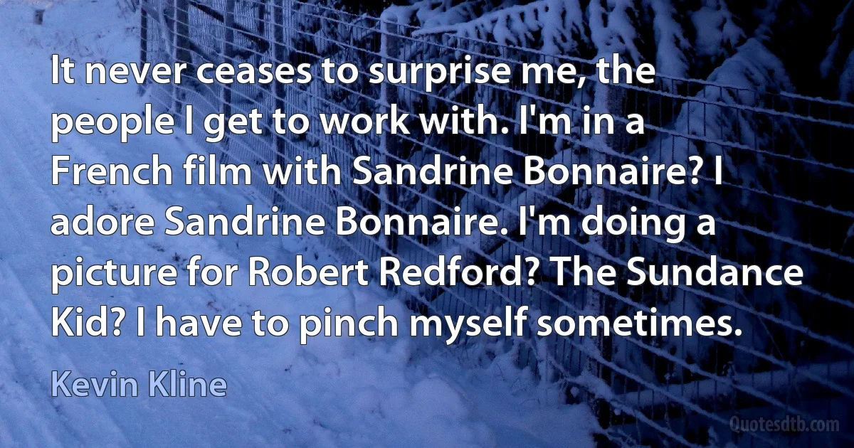 It never ceases to surprise me, the people I get to work with. I'm in a French film with Sandrine Bonnaire? I adore Sandrine Bonnaire. I'm doing a picture for Robert Redford? The Sundance Kid? I have to pinch myself sometimes. (Kevin Kline)