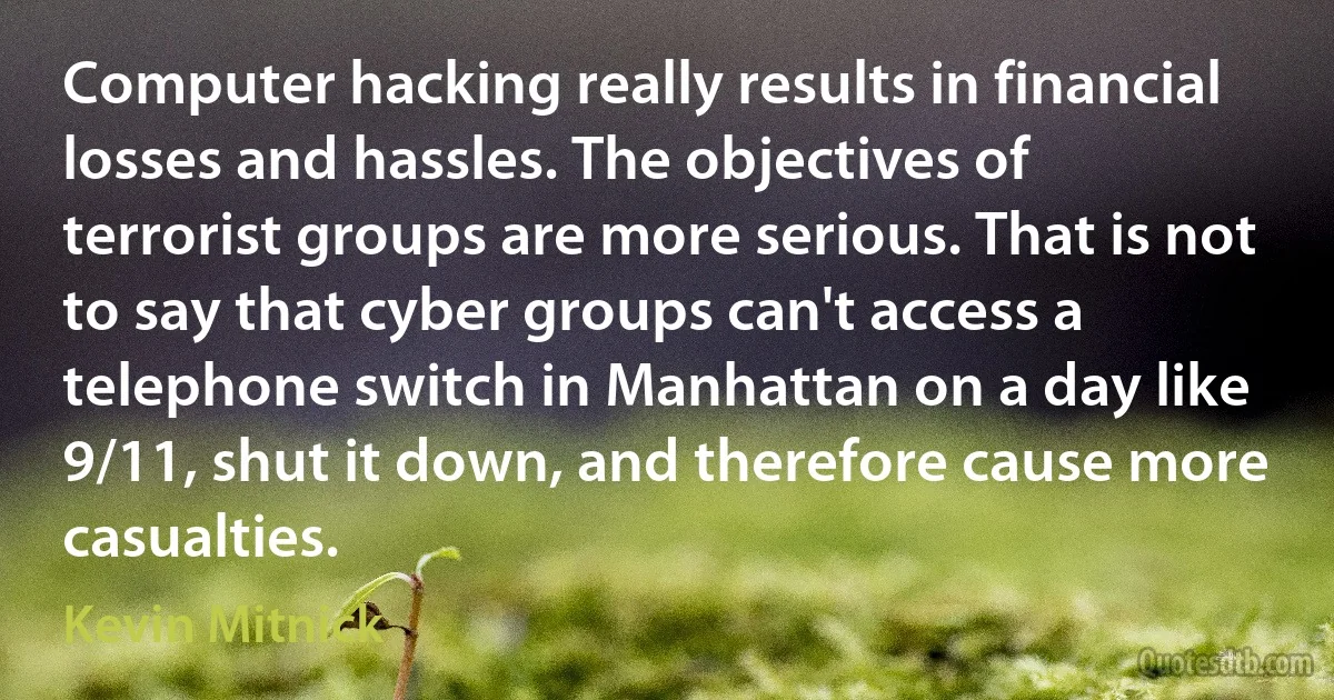 Computer hacking really results in financial losses and hassles. The objectives of terrorist groups are more serious. That is not to say that cyber groups can't access a telephone switch in Manhattan on a day like 9/11, shut it down, and therefore cause more casualties. (Kevin Mitnick)