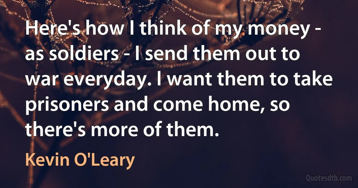 Here's how I think of my money - as soldiers - I send them out to war everyday. I want them to take prisoners and come home, so there's more of them. (Kevin O'Leary)