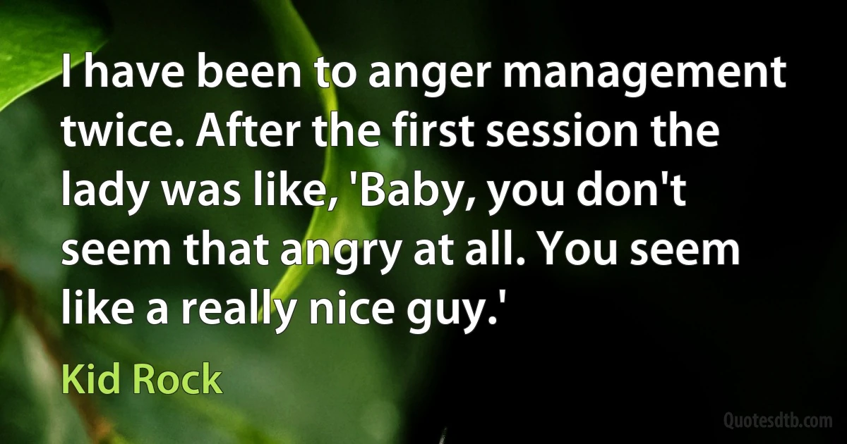 I have been to anger management twice. After the first session the lady was like, 'Baby, you don't seem that angry at all. You seem like a really nice guy.' (Kid Rock)